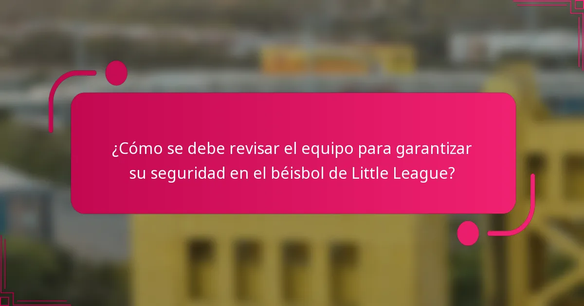 ¿Cómo se debe revisar el equipo para garantizar su seguridad en el béisbol de Little League?